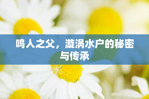 鸣人之父，漩涡水户的秘密与传承