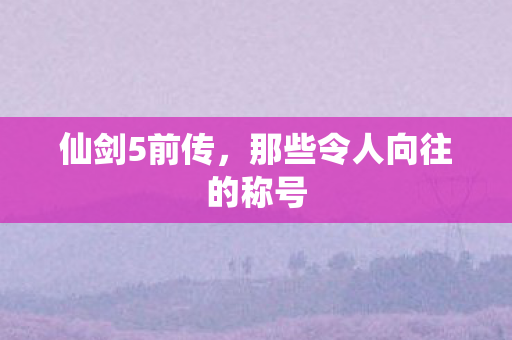 仙剑5前传，那些令人向往的称号