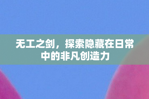无工之剑，探索隐藏在日常中的非凡创造力