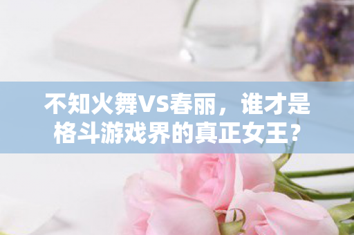不知火舞VS春丽，谁才是格斗游戏界的真正女王？