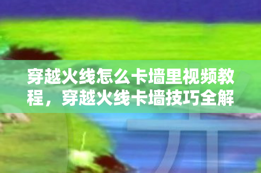 穿越火线怎么卡墙里视频教程，穿越火线卡墙技巧全解析