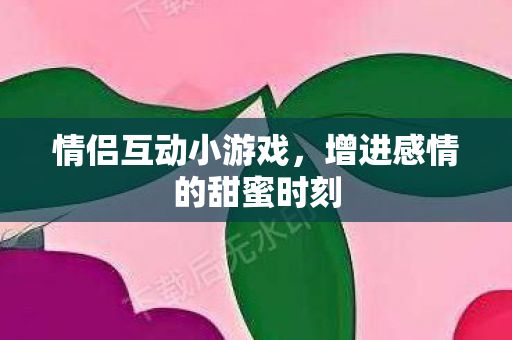 情侣互动小游戏，增进感情的甜蜜时刻