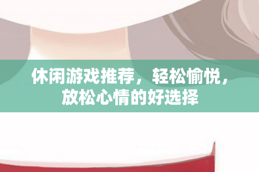 休闲游戏推荐，轻松愉悦，放松心情的好选择