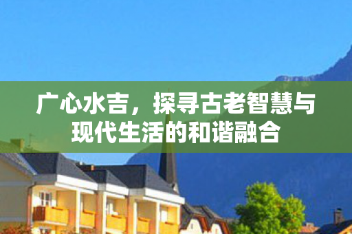 广心水吉,探寻古老智慧与现代生活的和谐融合 广心水吉,探寻古老智慧与现代生活的和谐融合