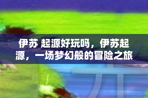 伊苏 起源好玩吗，伊苏起源，一场梦幻般的冒险之旅