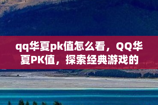 qq华夏pk值怎么看，QQ华夏PK值，探索经典游戏的战斗机制与策略
