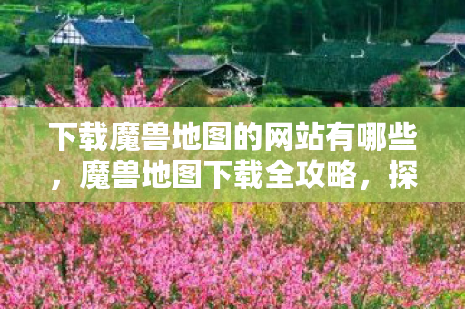 下载魔兽地图的网站有哪些，魔兽地图下载全攻略，探索未知世界的奇妙之旅