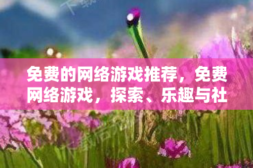 免费的网络游戏推荐,免费网络游戏,探索、乐趣与社交的完美结合 免费的网络游戏推荐,免费网络游戏,探索、乐趣与社交的完美结合