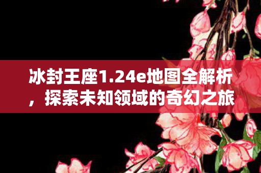冰封王座1.24e地图全解析，探索未知领域的奇幻之旅