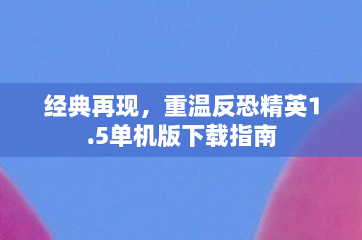 经典再现,重温反恐精英1.5单机版下载指南 经典再现,重温反恐精英1.5单机版下载指南