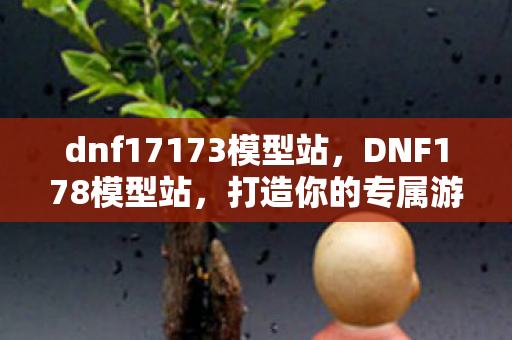 dnf17173模型站，DNF178模型站，打造你的专属游戏世界