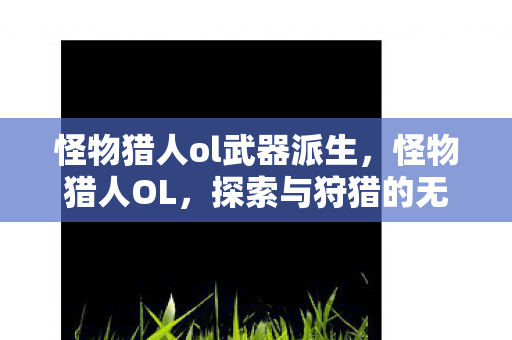 怪物猎人ol武器派生,怪物猎人OL,探索与狩猎的无限可能 怪物猎人ol武器派生,怪物猎人OL,探索与狩猎的无限可能