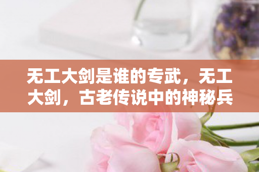 无工大剑是谁的专武，无工大剑，古老传说中的神秘兵器