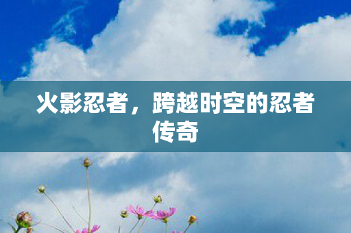 火影忍者，跨越时空的忍者传奇