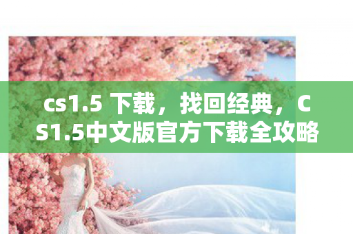 cs1.5 下载，找回经典，CS1.5中文版官方下载全攻略