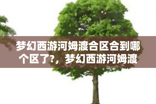 梦幻西游河姆渡合区合到哪个区了?,梦幻西游河姆渡,穿越时空的奇幻之旅 梦幻西游河姆渡合区合到哪个区了?,梦幻西游河姆渡,穿越时空的奇幻之旅