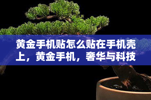 黄金手机贴怎么贴在手机壳上,黄金手机,奢华与科技的完美融合 黄金手机贴怎么贴在手机壳上,黄金手机,奢华与科技的完美融合