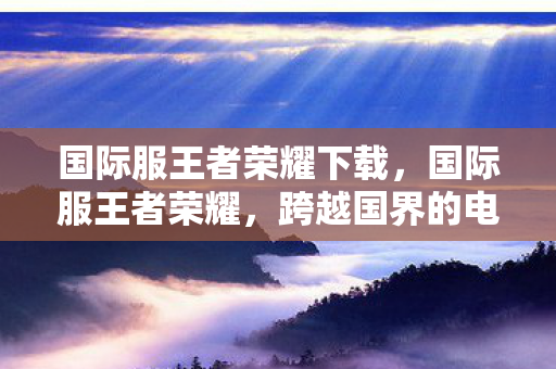 国际服王者荣耀下载，国际服王者荣耀，跨越国界的电竞盛宴