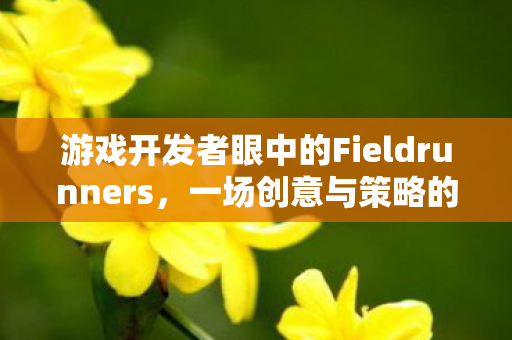 游戏开发者眼中的Fieldrunners，一场创意与策略的盛宴