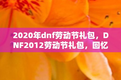 2020年dnf劳动节礼包,DNF2012劳动节礼包,回忆与传承的珍贵纪念 2020年dnf劳动节礼包,DNF2012劳动节礼包,回忆与传承的珍贵纪念