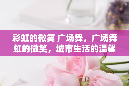 彩虹的微笑 广场舞，广场舞虹的微笑，城市生活的温馨篇章