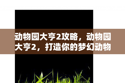 动物园大亨2攻略,动物园大亨2,打造你的梦幻动物园 动物园大亨2攻略,动物园大亨2,打造你的梦幻动物园