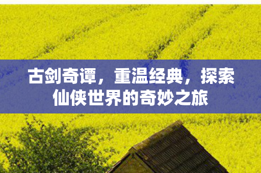 古剑奇谭，重温经典，探索仙侠世界的奇妙之旅