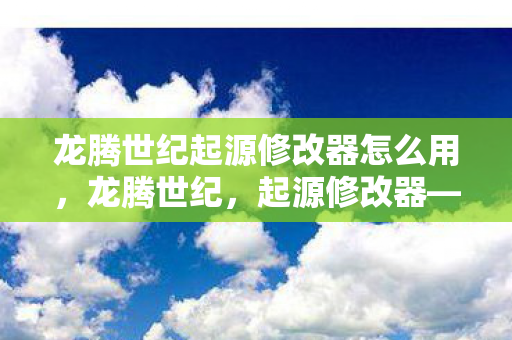 龙腾世纪起源修改器怎么用，龙腾世纪，起源修改器——解锁无限可能的冒险