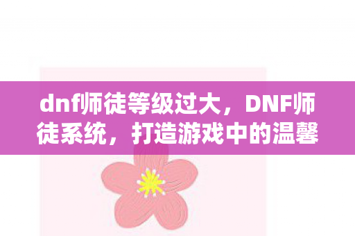dnf师徒等级过大，DNF师徒系统，打造游戏中的温馨家园
