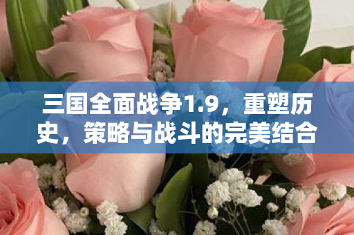 三国全面战争1.9，重塑历史，策略与战斗的完美结合