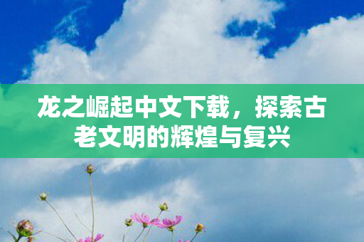 龙之崛起中文下载，探索古老文明的辉煌与复兴
