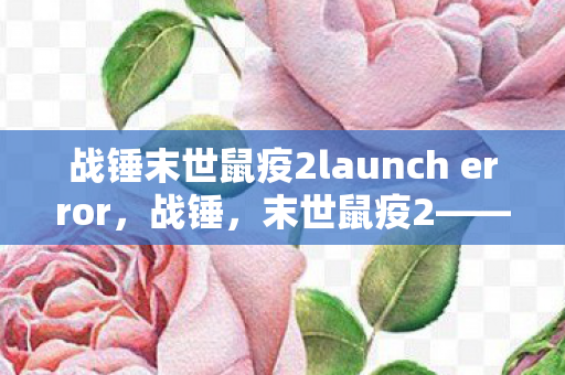战锤末世鼠疫2launch error，战锤，末世鼠疫2——瘟疫肆虐下的生存挑战