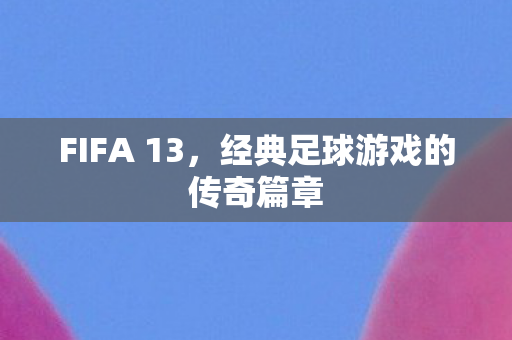 FIFA 13，经典足球游戏的传奇篇章