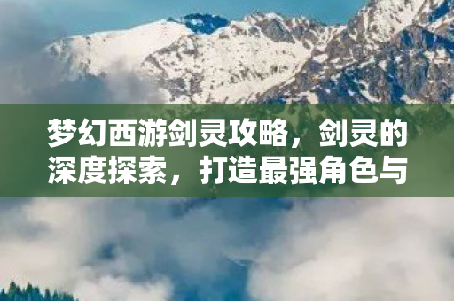 梦幻西游剑灵攻略，剑灵的深度探索，打造最强角色与战斗技巧
