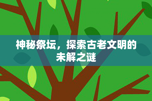 神秘祭坛，探索古老文明的未解之谜