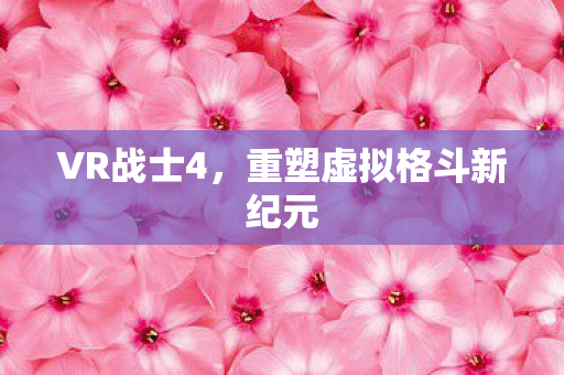 VR战士4，重塑虚拟格斗新纪元