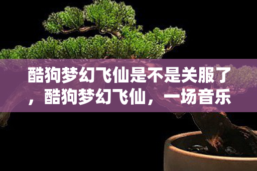 酷狗梦幻飞仙是不是关服了，酷狗梦幻飞仙，一场音乐与仙侠的跨界盛宴