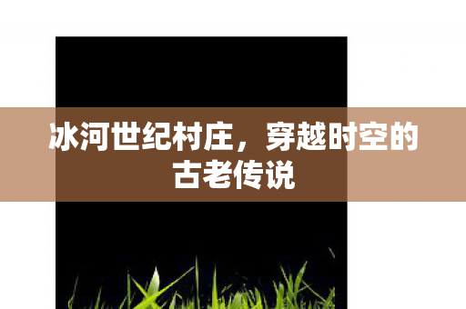 冰河世纪村庄，穿越时空的古老传说