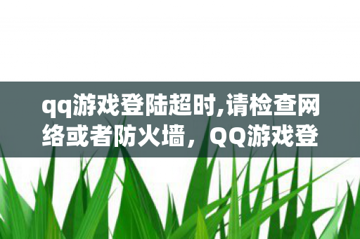 qq游戏登陆超时,请检查网络或者防火墙,QQ游戏登陆超时,解决之道与原因分析 qq游戏登陆超时,请检查网络或者防火墙,QQ游戏登陆超时,解决之道与原因分析