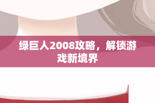 绿巨人2008攻略,解锁游戏新境界 绿巨人2008攻略,解锁游戏新境界