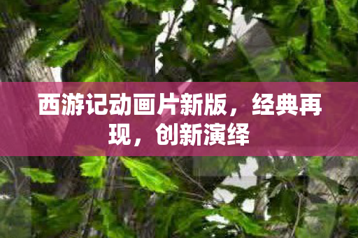 西游记动画片新版，经典再现，创新演绎