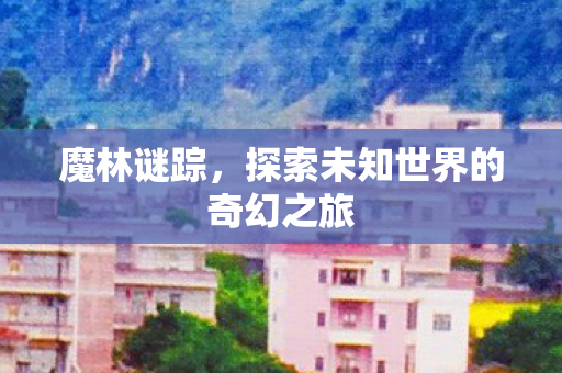 魔林谜踪,探索未知世界的奇幻之旅 魔林谜踪,探索未知世界的奇幻之旅