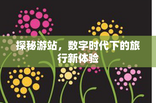 探秘游站，数字时代下的旅行新体验