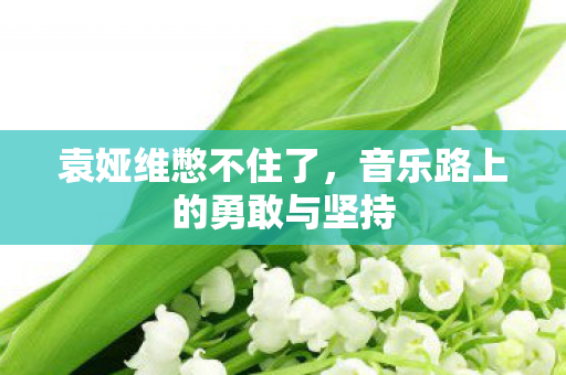 袁娅维憋不住了，音乐路上的勇敢与坚持