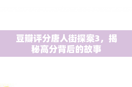 豆瓣评分唐人街探案3，揭秘高分背后的故事
