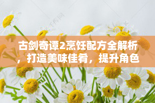 古剑奇谭2烹饪配方全解析，打造美味佳肴，提升角色实力