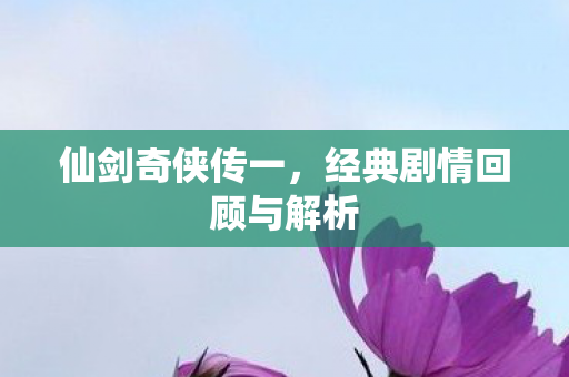 仙剑奇侠传一,经典剧情回顾与解析 仙剑奇侠传一,经典剧情回顾与解析
