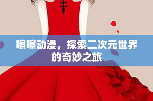 嚓嚓动漫，探索二次元世界的奇妙之旅