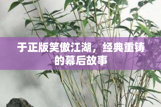 于正版笑傲江湖，经典重铸的幕后故事