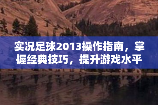 实况足球2013操作指南，掌握经典技巧，提升游戏水平